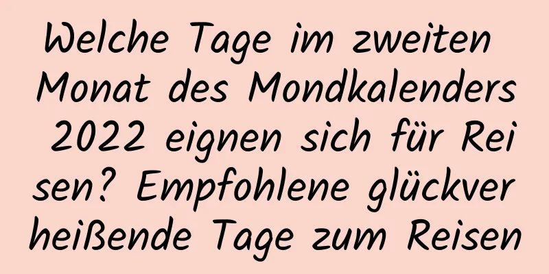 Welche Tage im zweiten Monat des Mondkalenders 2022 eignen sich für Reisen? Empfohlene glückverheißende Tage zum Reisen