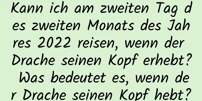 Kann ich am zweiten Tag des zweiten Monats des Jahres 2022 reisen, wenn der Drache seinen Kopf erhebt? Was bedeutet es, wenn der Drache seinen Kopf hebt?