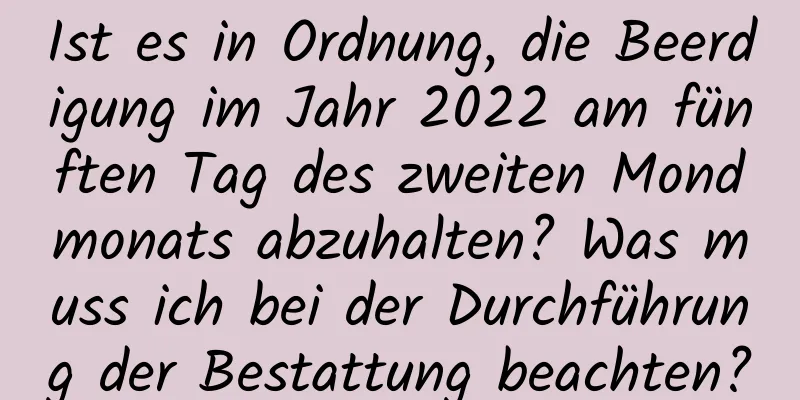 Ist es in Ordnung, die Beerdigung im Jahr 2022 am fünften Tag des zweiten Mondmonats abzuhalten? Was muss ich bei der Durchführung der Bestattung beachten?