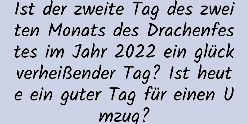 Ist der zweite Tag des zweiten Monats des Drachenfestes im Jahr 2022 ein glückverheißender Tag? Ist heute ein guter Tag für einen Umzug?