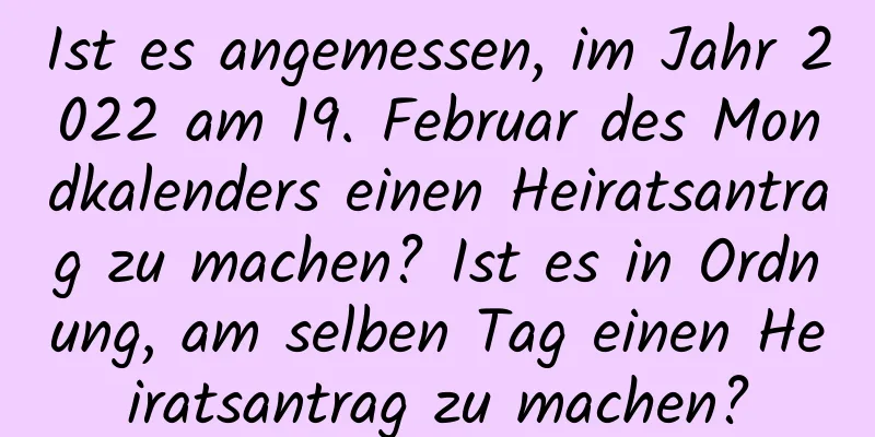 Ist es angemessen, im Jahr 2022 am 19. Februar des Mondkalenders einen Heiratsantrag zu machen? Ist es in Ordnung, am selben Tag einen Heiratsantrag zu machen?