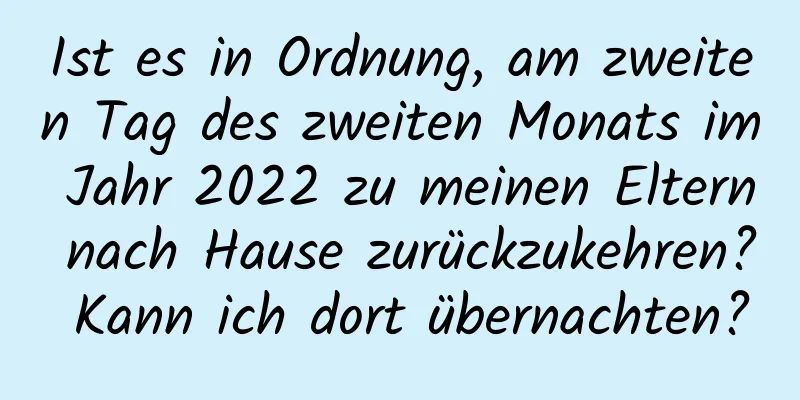 Ist es in Ordnung, am zweiten Tag des zweiten Monats im Jahr 2022 zu meinen Eltern nach Hause zurückzukehren? Kann ich dort übernachten?