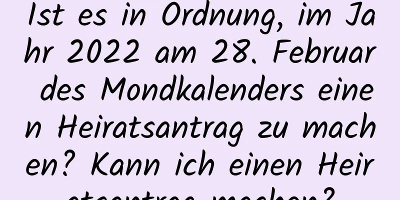 Ist es in Ordnung, im Jahr 2022 am 28. Februar des Mondkalenders einen Heiratsantrag zu machen? Kann ich einen Heiratsantrag machen?