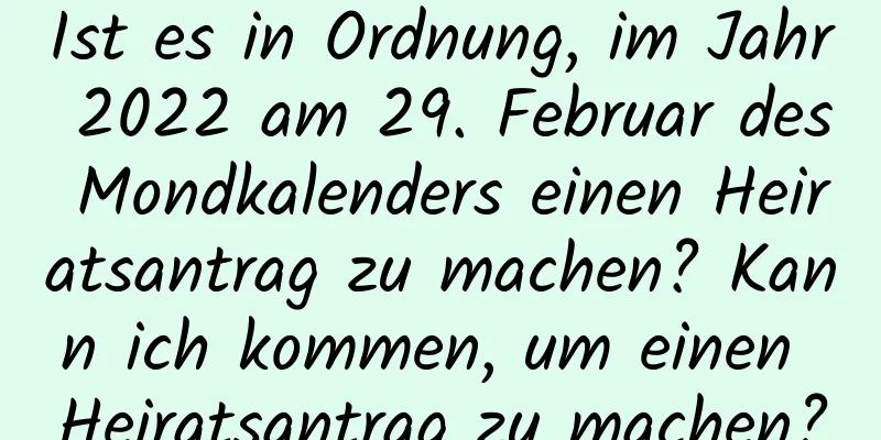 Ist es in Ordnung, im Jahr 2022 am 29. Februar des Mondkalenders einen Heiratsantrag zu machen? Kann ich kommen, um einen Heiratsantrag zu machen?