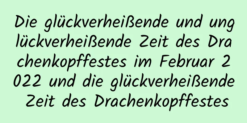 Die glückverheißende und unglückverheißende Zeit des Drachenkopffestes im Februar 2022 und die glückverheißende Zeit des Drachenkopffestes