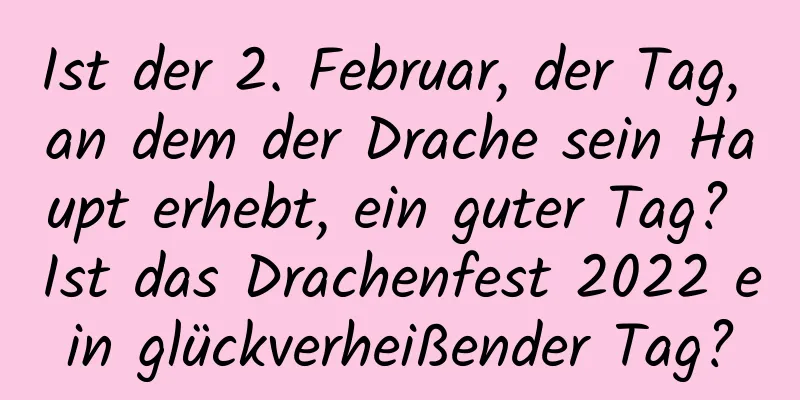 Ist der 2. Februar, der Tag, an dem der Drache sein Haupt erhebt, ein guter Tag? Ist das Drachenfest 2022 ein glückverheißender Tag?