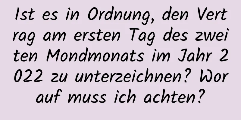 Ist es in Ordnung, den Vertrag am ersten Tag des zweiten Mondmonats im Jahr 2022 zu unterzeichnen? Worauf muss ich achten?