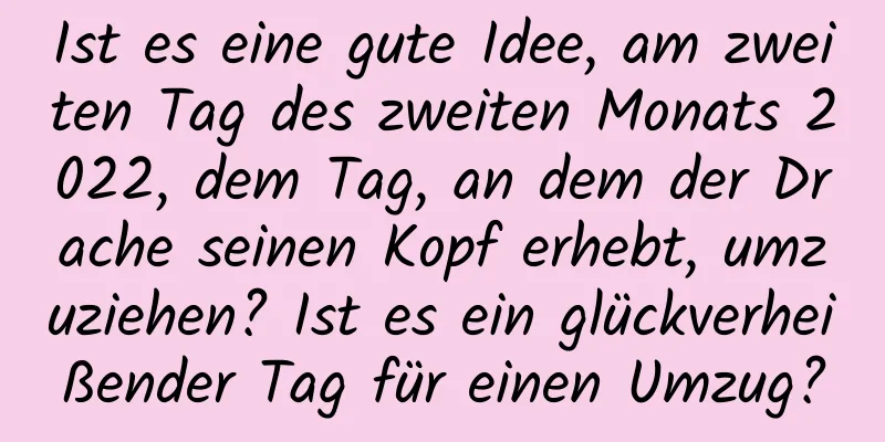 Ist es eine gute Idee, am zweiten Tag des zweiten Monats 2022, dem Tag, an dem der Drache seinen Kopf erhebt, umzuziehen? Ist es ein glückverheißender Tag für einen Umzug?