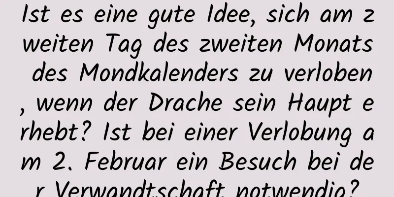 Ist es eine gute Idee, sich am zweiten Tag des zweiten Monats des Mondkalenders zu verloben, wenn der Drache sein Haupt erhebt? Ist bei einer Verlobung am 2. Februar ein Besuch bei der Verwandtschaft notwendig?