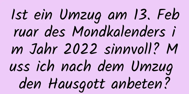 Ist ein Umzug am 13. Februar des Mondkalenders im Jahr 2022 sinnvoll? Muss ich nach dem Umzug den Hausgott anbeten?