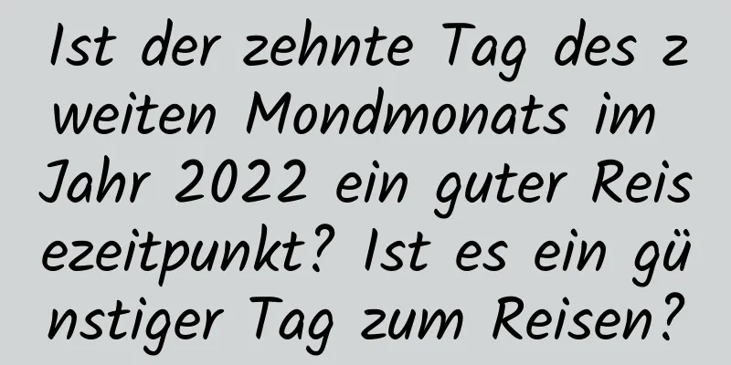 Ist der zehnte Tag des zweiten Mondmonats im Jahr 2022 ein guter Reisezeitpunkt? Ist es ein günstiger Tag zum Reisen?