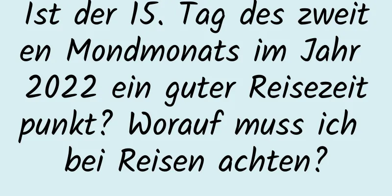 Ist der 15. Tag des zweiten Mondmonats im Jahr 2022 ein guter Reisezeitpunkt? Worauf muss ich bei Reisen achten?