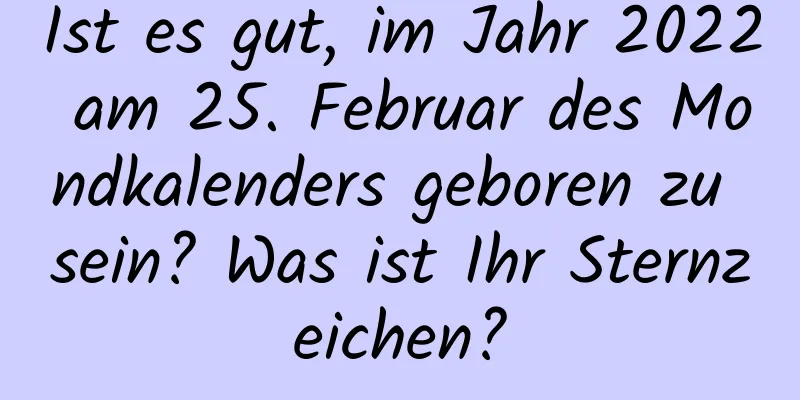 Ist es gut, im Jahr 2022 am 25. Februar des Mondkalenders geboren zu sein? Was ist Ihr Sternzeichen?