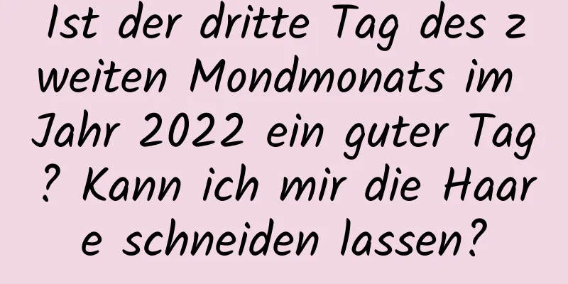 Ist der dritte Tag des zweiten Mondmonats im Jahr 2022 ein guter Tag? Kann ich mir die Haare schneiden lassen?