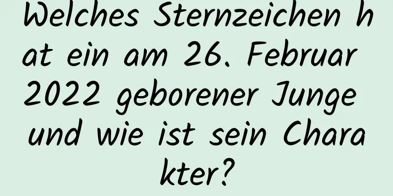 Welches Sternzeichen hat ein am 26. Februar 2022 geborener Junge und wie ist sein Charakter?