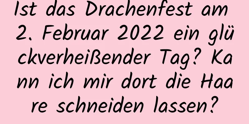 Ist das Drachenfest am 2. Februar 2022 ein glückverheißender Tag? Kann ich mir dort die Haare schneiden lassen?