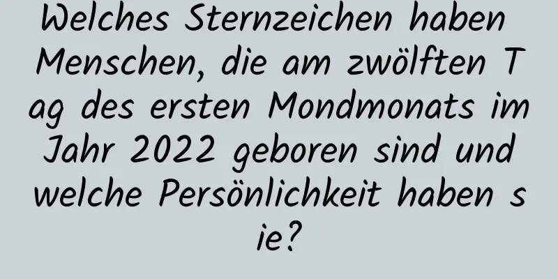 Welches Sternzeichen haben Menschen, die am zwölften Tag des ersten Mondmonats im Jahr 2022 geboren sind und welche Persönlichkeit haben sie?