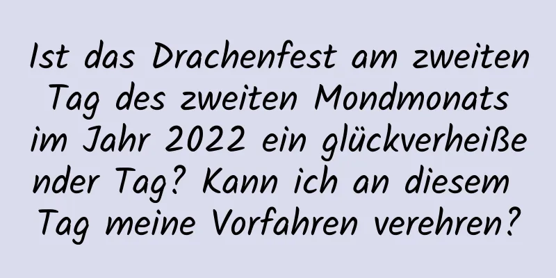 Ist das Drachenfest am zweiten Tag des zweiten Mondmonats im Jahr 2022 ein glückverheißender Tag? Kann ich an diesem Tag meine Vorfahren verehren?