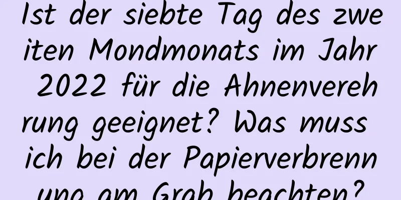 Ist der siebte Tag des zweiten Mondmonats im Jahr 2022 für die Ahnenverehrung geeignet? Was muss ich bei der Papierverbrennung am Grab beachten?