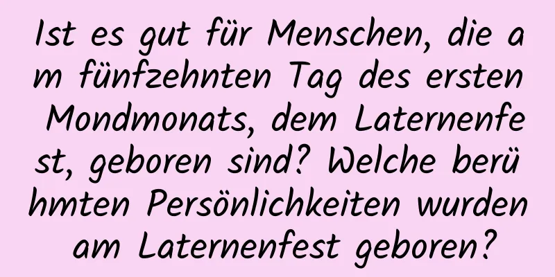 Ist es gut für Menschen, die am fünfzehnten Tag des ersten Mondmonats, dem Laternenfest, geboren sind? Welche berühmten Persönlichkeiten wurden am Laternenfest geboren?