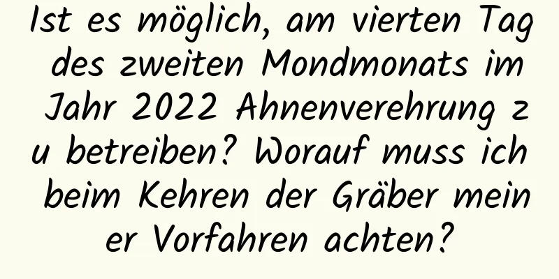 Ist es möglich, am vierten Tag des zweiten Mondmonats im Jahr 2022 Ahnenverehrung zu betreiben? Worauf muss ich beim Kehren der Gräber meiner Vorfahren achten?