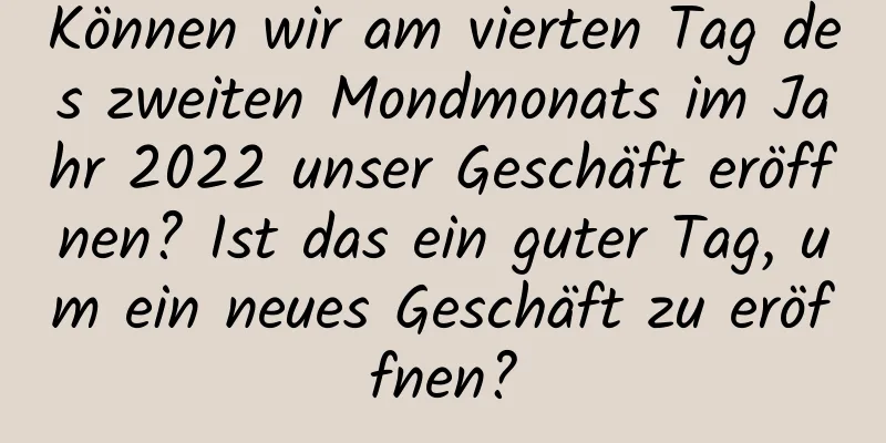 Können wir am vierten Tag des zweiten Mondmonats im Jahr 2022 unser Geschäft eröffnen? Ist das ein guter Tag, um ein neues Geschäft zu eröffnen?