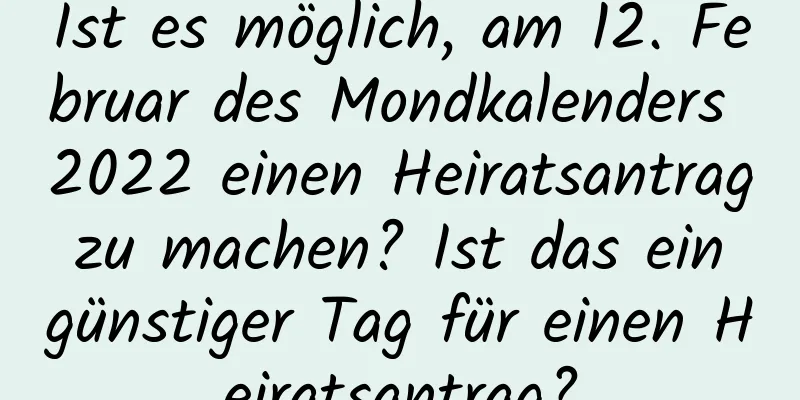 Ist es möglich, am 12. Februar des Mondkalenders 2022 einen Heiratsantrag zu machen? Ist das ein günstiger Tag für einen Heiratsantrag?