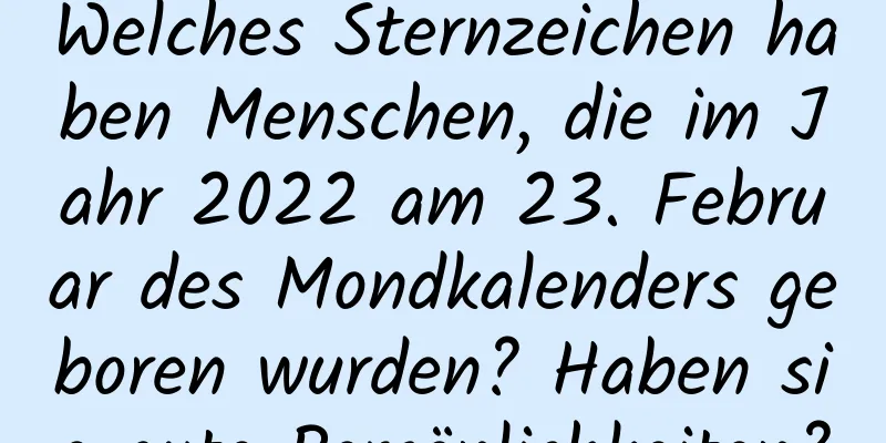 Welches Sternzeichen haben Menschen, die im Jahr 2022 am 23. Februar des Mondkalenders geboren wurden? Haben sie gute Persönlichkeiten?