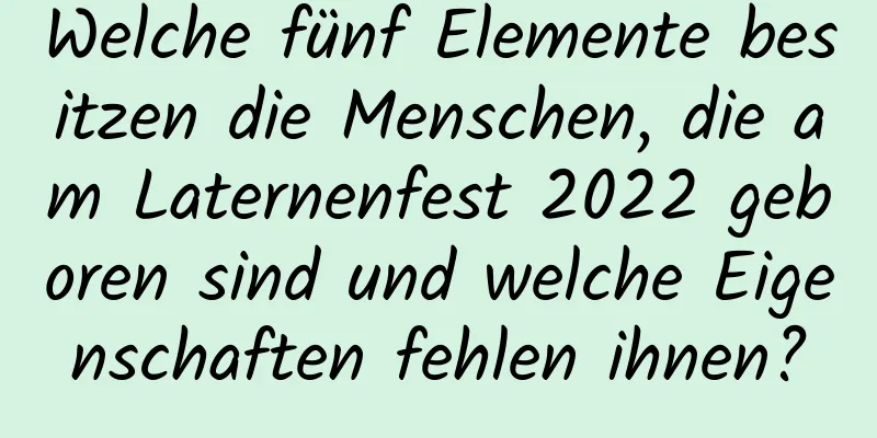 Welche fünf Elemente besitzen die Menschen, die am Laternenfest 2022 geboren sind und welche Eigenschaften fehlen ihnen?