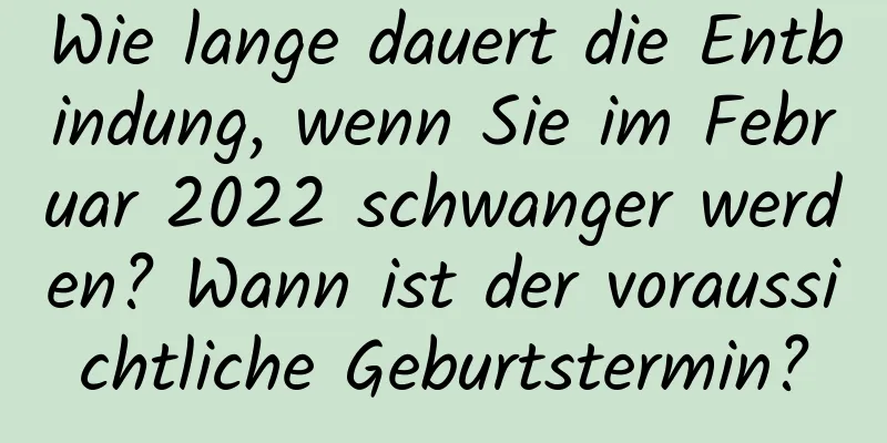 Wie lange dauert die Entbindung, wenn Sie im Februar 2022 schwanger werden? Wann ist der voraussichtliche Geburtstermin?