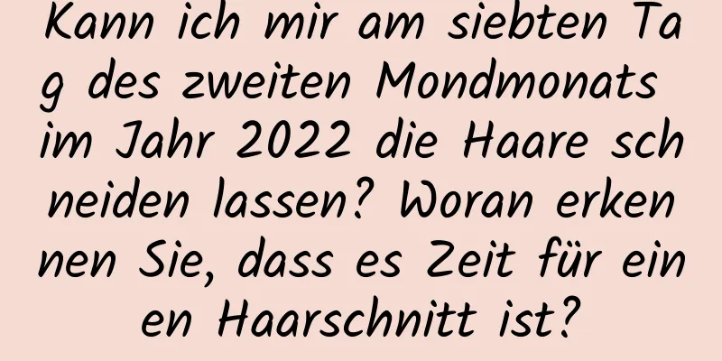 Kann ich mir am siebten Tag des zweiten Mondmonats im Jahr 2022 die Haare schneiden lassen? Woran erkennen Sie, dass es Zeit für einen Haarschnitt ist?