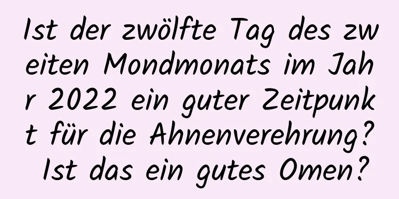 Ist der zwölfte Tag des zweiten Mondmonats im Jahr 2022 ein guter Zeitpunkt für die Ahnenverehrung? Ist das ein gutes Omen?