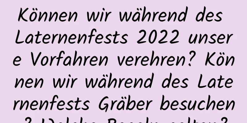 Können wir während des Laternenfests 2022 unsere Vorfahren verehren? Können wir während des Laternenfests Gräber besuchen? Welche Regeln gelten?