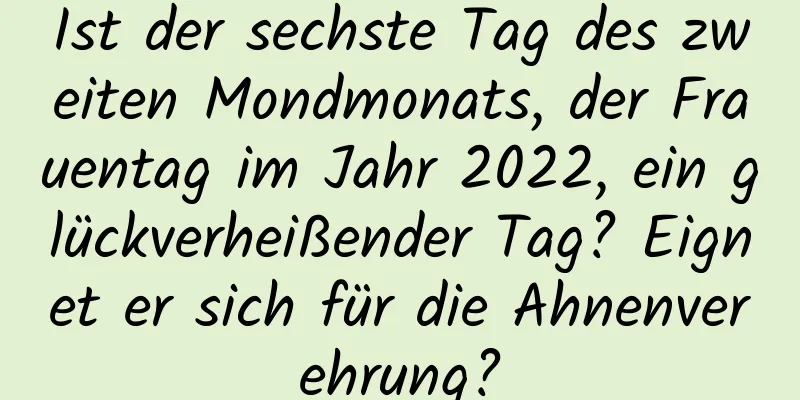 Ist der sechste Tag des zweiten Mondmonats, der Frauentag im Jahr 2022, ein glückverheißender Tag? Eignet er sich für die Ahnenverehrung?