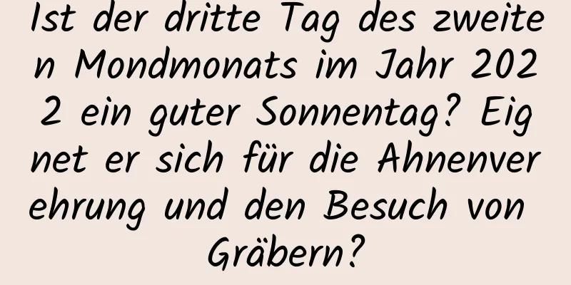 Ist der dritte Tag des zweiten Mondmonats im Jahr 2022 ein guter Sonnentag? Eignet er sich für die Ahnenverehrung und den Besuch von Gräbern?