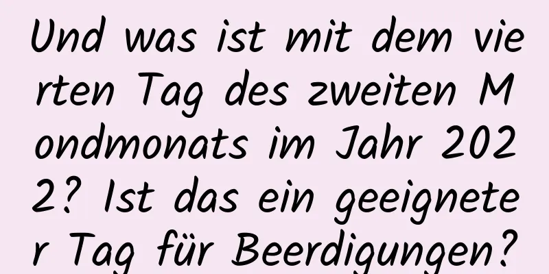 Und was ist mit dem vierten Tag des zweiten Mondmonats im Jahr 2022? Ist das ein geeigneter Tag für Beerdigungen?