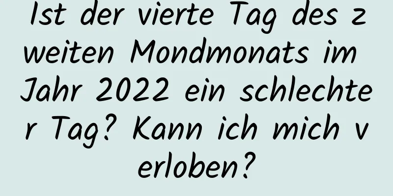 Ist der vierte Tag des zweiten Mondmonats im Jahr 2022 ein schlechter Tag? Kann ich mich verloben?