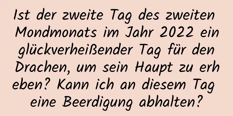 Ist der zweite Tag des zweiten Mondmonats im Jahr 2022 ein glückverheißender Tag für den Drachen, um sein Haupt zu erheben? Kann ich an diesem Tag eine Beerdigung abhalten?