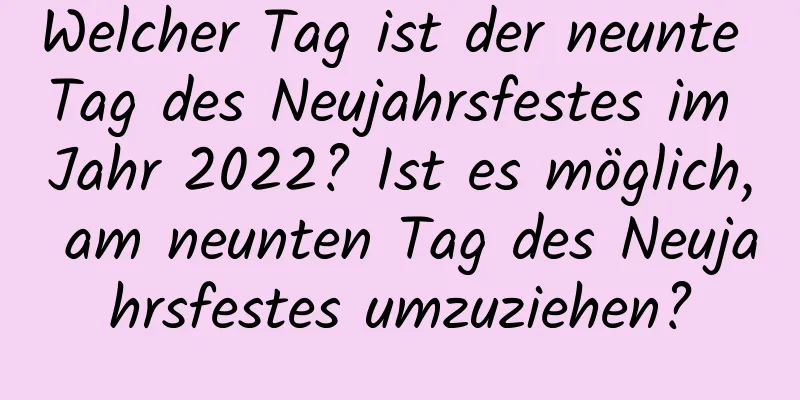 Welcher Tag ist der neunte Tag des Neujahrsfestes im Jahr 2022? Ist es möglich, am neunten Tag des Neujahrsfestes umzuziehen?