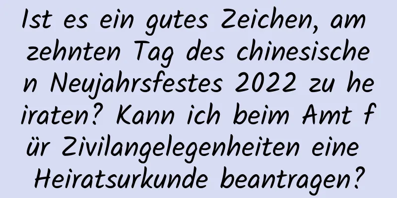 Ist es ein gutes Zeichen, am zehnten Tag des chinesischen Neujahrsfestes 2022 zu heiraten? Kann ich beim Amt für Zivilangelegenheiten eine Heiratsurkunde beantragen?