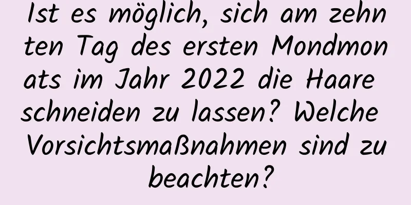 Ist es möglich, sich am zehnten Tag des ersten Mondmonats im Jahr 2022 die Haare schneiden zu lassen? Welche Vorsichtsmaßnahmen sind zu beachten?