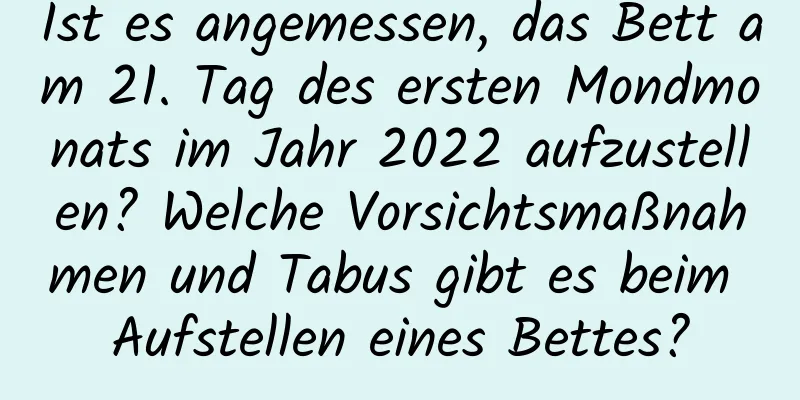 Ist es angemessen, das Bett am 21. Tag des ersten Mondmonats im Jahr 2022 aufzustellen? Welche Vorsichtsmaßnahmen und Tabus gibt es beim Aufstellen eines Bettes?