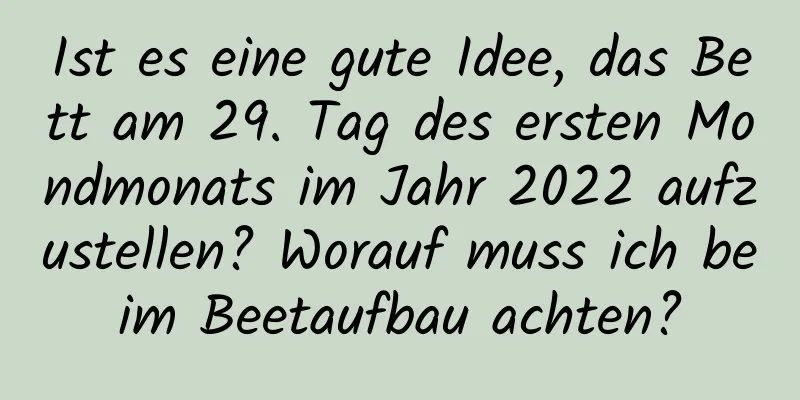 Ist es eine gute Idee, das Bett am 29. Tag des ersten Mondmonats im Jahr 2022 aufzustellen? Worauf muss ich beim Beetaufbau achten?