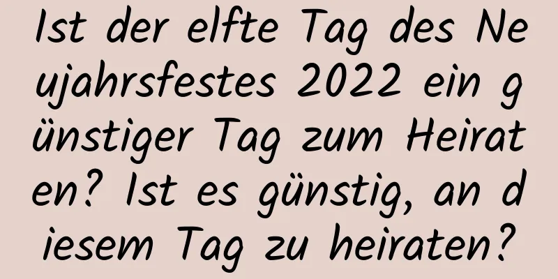 Ist der elfte Tag des Neujahrsfestes 2022 ein günstiger Tag zum Heiraten? Ist es günstig, an diesem Tag zu heiraten?