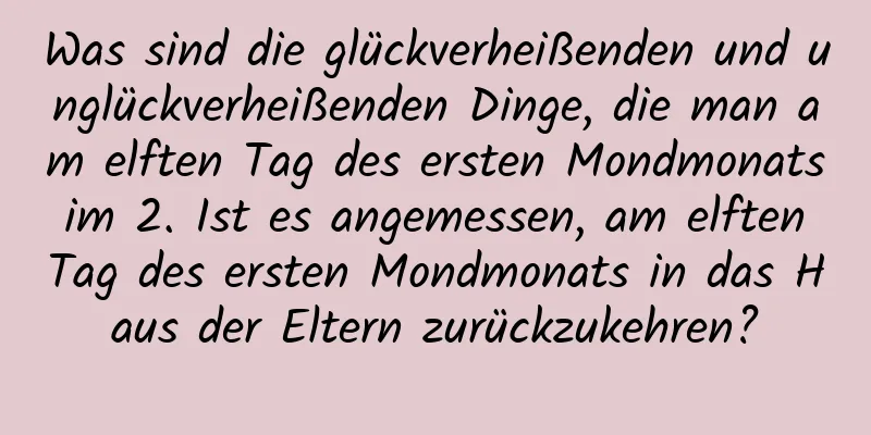 Was sind die glückverheißenden und unglückverheißenden Dinge, die man am elften Tag des ersten Mondmonats im 2. Ist es angemessen, am elften Tag des ersten Mondmonats in das Haus der Eltern zurückzukehren?