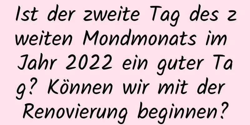 Ist der zweite Tag des zweiten Mondmonats im Jahr 2022 ein guter Tag? Können wir mit der Renovierung beginnen?