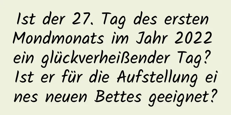 Ist der 27. Tag des ersten Mondmonats im Jahr 2022 ein glückverheißender Tag? Ist er für die Aufstellung eines neuen Bettes geeignet?