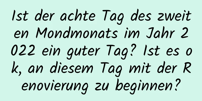 Ist der achte Tag des zweiten Mondmonats im Jahr 2022 ein guter Tag? Ist es ok, an diesem Tag mit der Renovierung zu beginnen?