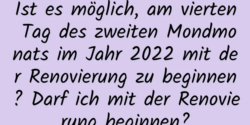 Ist es möglich, am vierten Tag des zweiten Mondmonats im Jahr 2022 mit der Renovierung zu beginnen? Darf ich mit der Renovierung beginnen?