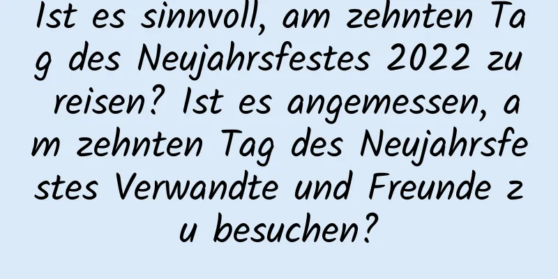 Ist es sinnvoll, am zehnten Tag des Neujahrsfestes 2022 zu reisen? Ist es angemessen, am zehnten Tag des Neujahrsfestes Verwandte und Freunde zu besuchen?